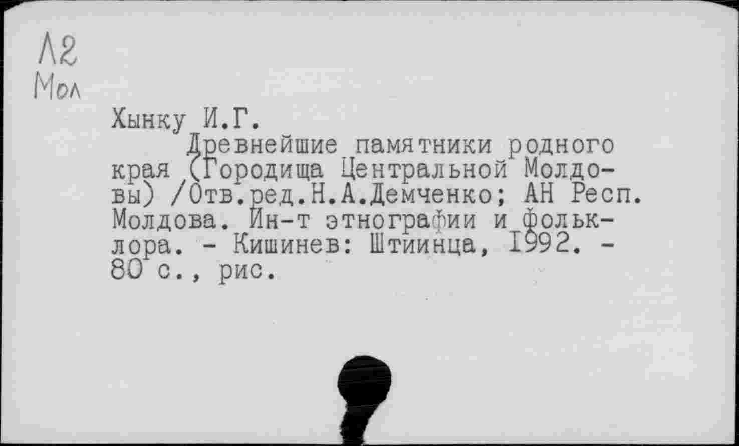 ﻿Л2
Мол
Хынку И.Г.
Древнейшие памятники родного края (Городища Центральной Молдовы) /Отв*. ред.Н.А.Демченко; АН Респ. Молдова. Йн-т этнографии и Фольклора. - Кишинев: Штиинца, 1992. -8Ö с., рис.